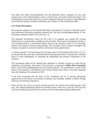 The report also offers recommendation/s for the protection and/or mitigation for any such 
remains prior to the implementation, and as a result of any civil works during the project. The 
Archaeological Assessment and Survey will be conducted with full awareness of and adherence 
to the National Institute of Culture and History Act, Chapter 331 Revised Edition 2000. 
2-36 
2.4.1 Project Description 
The proposed expansion of the Spanish Bay Resort development is located on Spanish Lookout 
Caye sometimes referred to as Spanish Lookout Caye. The caye is located approximately 14 km. 
(8.6 miles) southeast of Belize City (See Fig. 1.2). 
The proposed development slated for the Caye is to upgrade and expand the existing 
infrastructure to accommodate a rapidly growing clientele. The research and education facility is 
to be complimented by a recreational tourism aspect of the operation which is to, in principle, 
sensitize and generate interest among primary and secondary school students throughout the 
Country, in regards to marine life and the environment which supports them. 
A “marine museum” was built during the first phase and is in full operation (See Plate 2.7). It is 
envisioned that the resort and commercial end of the proposed initiative will generate sufficient 
funds to assist substantially in sustaining the educational and research components of the 
operation. 
The recreational aspect of the Spanish Bay operation is currently focused on scuba diving, 
snorkeling, and kayaking. This aspect of the operation is registered as Belize Dive Connection 
and is a well known establishment in the dive-tourism industry. The administrative centre of this 
aspect of the program is the Radisson Fort George Marina, from where it has been operating 
since the founding of the operation in 1995. 
It has been envisioned that the focus of the Foundation will be to provide educational 
opportunities in the marine environment for primary and secondary students in Belize through 
classroom and field trip experiences. 
There will also be a focus on marine research activities for scientists and student groups at the 
caye. The original Spanish Bay Resort was initially leased a little over a year ago. The Caye has 
only been recently purchased from its previous owners by the proposed project proponents. 
 