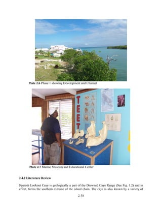 Plate 2.6 Phase 1 showing Development and Channel 
Plate 2.7 Marine Museum and Educational Center 
2-38 
2.4.2 Literature Review 
Spanish Lookout Caye is geologically a part of the Drowned Caye Range (See Fig. 1.2) and in 
effect, forms the southern extreme of the island chain. The caye is also known by a variety of 
 