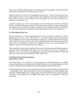 other names including “Spanish Caye” and “Spanish Lookout Caye Range”: The latter being the 
original name of the caye (Victor Foreman, pers. comm.). 
Spanish Lookout Caye sits in a rich archipelagic area (See Fig. 1.2) with cayes that have some 
present human tenancy, as well as those that have been abandoned. The nearest isolated body of 
land, small islet, lies to the immediate south of the project site. This area is referred to as 
Foreman’s Caye (See Fig. 1.2). 
A small un-named caye, which is functionally a part of the Spanish Lookout Caye Wetland 
System, is located at the western entrance of the main mangrove channel or bogue separating the 
two islands which are collectively known as Spanish Caye or Spanish Lookout Caye (See Fig. 
1.2). This small caye houses a modest present-day fishing camp owned by one, George Carr. 
2-39 
2.4.3 Description of the Area 
Spanish Lookout Caye is located approximately 8.6 miles (south-east of Belize City and is 
approximately 186 acres in size. The island is an ‘over-wash’ mangle which is low-lying and 
largely inundated, and is for all intent basically a wetland area. As mentioned earlier, the caye is 
a part of the Drowned Caye Range and in effect geologically forms the southern extreme of the 
island chain or archipelago. In general, the vegetation on this caye can be classified as a 
‘Mangrove Range’ or locally known as dwarf mangrove. 
This is especially evident and noticeable in the interior of the study area where higher mangrove 
vegetation flanks the periphery (See Plate 2.8). This portion of the caye is presently not 
reclaimed, as yet, and is only accessed through a net work of small and shallow cannels that 
takes you to the interior of the wetland (See Plate 2.9 and 2.10). 
North Island & West Beach Expansion 
North Island - Detail 1 
The North Island, as it is referred to by the developers for orientation purposes, is irregular 
crescent shaped being on the northern tip of the Spanish Bay Caye. It comprises mainly of mixed 
mangrove vegetation. It is surrounded by water that separates it from the main island. 
The North Island is the site for new beach villas bearing the positional identification of the island 
– North Beach Villas. These North Beach Villas will complement the existing Dolphin pens, 
including a Dolphin Medical pen, a bridge and an observation dock that were erected during the 
first phase of development of the Spanish Bay Resort that was completed in 2004 and 
operational. 
 