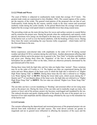2-4 
2.1.2.2 Winds and Waves 
The coast of Belize is subjected to southeasterly trade winds that average 10-17 knots. The 
greatest trade winds are experienced in July (Stoddart, 1962). The coastal regions of the country 
get the majority of the winds. The general wind patterns of the proposed sites are that of east-south- 
easterly winds during the dry season, easterly winds in the rainy season and occasional 
northerly winds during the cooler months. In the period March-June the average wind speed is 
highest but the average wind-speed inland is considerable lower than along coastal areas. 
The prevailing winds are the main driving force for waves and surface currents in coastal Belize 
and by extension the project area. During the periods when the southeasterly and easterly winds 
prevail, maximum wave energy are developed in the deep seas, which are dissipated at the crest 
of the barrier reef, as well as over the barrier platform, with the breaking of these waves. During 
these times the waters surrounding the caye become richly oxygenated – which bodes well for 
the flora and fauna in the area. 
2.1.2.3 Tides 
Belize experiences semi-diurnal tides with amplitudes in the order of 0.5 M during normal 
weather and about 0.8 M in variation during the cold fronts. Another phenomenon affecting tidal 
amplitude in Belize and at the project site in general is the “Sun Tides” in October and March, in 
any given year. During these times the ‘migration’ of the Sun to and from the southern 
hemisphere has an additive effect on the tides, which are otherwise primarily dominated by the 
gravitational pull of the moon. 
During these times both the high tides and low tides are higher than ‘normal’. These variations 
may be on the order of 8 inches to 1 ft. The highest sun tides are experienced during the full 
moon and new Moon phases of the lunar cycle in which the high tide is referred to as “Higher 
High Water Spring Tide” or HHWS. During these times the low tide is referred to as “Higher 
Low Water Spring Tide” or HLWS. During the lower tidal cycle, which occurs during the 1st 
Quarter and 3rd or Last Quarter phase of the lunar cycle, the high tides are referred to as “Higher 
High Water Neap Tide” or HHWN: The low tides are referred “Higher Low Water Neap Tide” 
of HLWN. 
The sun tides can have a severe inundating or ‘flooding’ and erosional effect on low lying areas 
such as the project site. During the times of the sun tides and in markedly rough sea states, the 
eastern or lower end of the primary project site becomes waterlogged and inundated by the sea. 
The reduced elevation and gently sloping profile of the beach in the area of the project site is a 
function of low tidal amplitude and the reduced energy afforded by the caye in the immediate lee 
of the barrier reef. 
2.1.2.4 Currents 
The currents influencing the depositional and erosional processes of the proposed project site are 
derived from both wind-driven and tidal sources. The wind driven currents are greater in 
magnitude and are in general more influential in affecting the dynamics of the cayes and the 
 