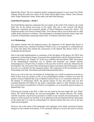 Spanish Bay Resort. The new expansion project component proposes to erect some Over Water 
Cabanas along the north east section of the island, Beach Hotel rooms, Marina Town Houses, 
Hotel, Shops, Beachside Casitas, Water tanks, and other Staff Housing. 
South Beach Expansion – Detail 3 
The South Beach expansion component does not situate on the south of the island as one would 
think, but, on the eastern most point on the island. This area is also covered with Mixed 
Mangroves vegetation and occasional patches of Dwarf Mangroves toward the interior. The 
Expansion project will consist of Island Villas, Town Houses and an Arrival Dock and six other 
smaller docks referred to as Stations. This development is designed intricately along a loop with 
a network of Boardwalks connecting Island Villas, Townhouses and Dock stations. 
2-42 
2.4.4 Methodology 
The authors reiterate that this proposed project, the Expansion of the Spanish Bay Resort at 
Spanish Lookout Caye, situated at Southeast of Belize City, is an expansion or continuation per 
se, of the first phase that entailed the construction of the Spanish Bay Resort which is now 
completed and operational. 
Prior to the initial implementation or commence of the first phase of the project, the TNCE firm 
prepared an Archaeological Impact Assessment that complied fully with the National Institute of 
Culture and History Act, Chapter 331 of the Laws of Belize, Revised Edition 2000. The purpose 
of the archaeological assessment was to identify and document any cultural remains, 
archaeological or colonial relics or features in the area that would be adversely affected by the 
development. The conclusion of that archaeological impact assessment cleared the project, which 
now serve as a reference for this expansion project. The components of the second phase are the 
North Island, East Side, West Beach and South Island described above. 
Prior to our visit to the Caye, the Institute of Archaeology was visited on numerous occasions to 
check if there were any records, on file, of any archaeological remains or feature on or near the 
general vicinity of Spanish Bay Caye or Spanish Lookout Caye as it is sometimes referred to. At 
the Institute of Archaeology (IOA), the general registry of sites and master map was first 
consulted thereafter the library for any books, manuscripts, reports or other literature that may 
have any literature (on prehistoric or historic investigation), on or around the general location of 
Spanish Bay Caye. 
Following the research at the IOA, a field visit was made by the team leader Mr. Jose “Pepe” 
Garcia, Mr. David McCulloch, the surveyor/cartographer, Mr. Kareem Myvette, Mr. Gentle, 
wild life researcher, myself and an assistant to conduct in situ research and reconnaissance. The 
objective of the research was twofold: 1) to be appraised of the development that has taken place 
on the island and 2) to look for archaeological or colonial remains that may exist on the area 
slated for development. 
However, due to the nature of the topography and vegetation of the island, consisting of purely 
mangroves and wetland environment, it was extremely difficult to traverse the areas of concern 
 