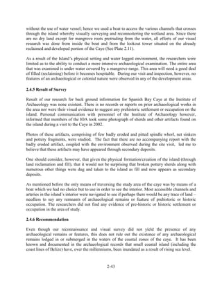 without the use of water vessel; hence we used a boat to access the various channels that crosses 
through the island whereby visually surveying and reconnoitering the wetland area. Since there 
are no dry land except for mangrove roots protruding from the water, all efforts of our visual 
research was done from inside the boat and from the lookout tower situated on the already 
reclaimed and developed portion of the Caye (See Plate 2.11). 
As a result of the Island’s physical setting and water logged environment, the researchers were 
limited as to the ability to conduct a more intensive archaeological examination. The entire area 
that was examined is under water covered by a mangrove range. This area will need a good deal 
of filled (reclaiming) before it becomes hospitable. During our visit and inspection, however, no 
features of an archaeological or colonial nature were observed in any of the development areas. 
2-43 
2.4.5 Result of Survey 
Result of our research for back ground information for Spanish Bay Caye at the Institute of 
Archaeology was none existent. There is no records or reports on prior archaeological works in 
the area nor were their visual evidence to suggest any prehistoric settlement or occupation on the 
island. Personal communication with personnel of the Institute of Archaeology however, 
informed that members of the IOA took some photograph of sherds and other artifacts found on 
the island during a visit to the Caye in 2002. 
Photos of these artifacts, comprising of few badly eroded and pitted spindle whorl, net sinkers 
and pottery fragments, were studied. The fact that there are no accompanying report with the 
badly eroded artifact, coupled with the environment observed during the site visit, led me to 
believe that these artifacts may have appeared through secondary deposits. 
One should consider, however, that given the physical formation/creation of the island (through 
land reclamation and fill), that it would not be surprising that broken pottery sherds along with 
numerous other things were dug and taken to the island as fill and now appears as secondary 
deposits. 
As mentioned before the only means of traversing the study area of the caye was by means of a 
boat which we had no choice but to use in order to see the interior. Most accessible channels and 
arteries in the island’s interior were navigated to see if perhaps there would be any trace of land – 
needless to say any remnants of archaeological remains or feature of prehistoric or historic 
occupation. The researchers did not find any evidence of pre-historic or historic settlement or 
occupation in the area of study. 
2.4.6 Recommendation 
Even though our reconnaissance and visual survey did not yield the presence of any 
archaeological remains or features, this does not rule out the existence of any archaeological 
remains lodged in or submerged in the waters of the coastal zones of the caye. It has been 
known and documented in the archaeological records that small coastal island (including the 
coast lines of Belize) have, over the millenniums, been inundated as a result of rising sea level. 
 