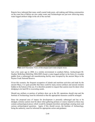 Reports have indicated that many small coastal trade posts, salt making and fishing communities 
on the coast line of Belize are now under water and Archaeologist are just now retrieving many 
water logged artifacts lodge in the silt of the sea bed. 
Plate 2.11 Panoramic View of Developed and Undeveloped Areas 
Just a few years ago in 2004, in a similar environment in southern Belize, Archaeologist Dr. 
Heather McKillop (McKillop 2004,2005) found a water-logged artifact in the form of a wooden 
paddle from a submerged salt manufacturing facility once occupied by the ancient Maya in the 
Paynes Creek National Reserve. 
Given this scenario, the frequent occupation of islands and maritime activities and trade by the 
ancient Maya, it is quite possible that there could be many (more) artifacts and ancient remains 
hidden in the bottom of the sea. It is therefore prudent to request that caution must be taken when 
dredging to do land fill or excavating canals. 
Should any artifacts or portion of artifacts show up in the fill, operations should stop and the 
Institute of Archaeology must be informed so that the appropriate measures could be arranged. 
Since the proposed area of impact for development is presently submerged and has to be 
dredged, extreme caution must be taken when gathering primary or source material as these may 
contain archaeological pieces which would be dumped elsewhere and perhaps creating more and 
curious archaeological questions. Again, if this should occurs, the Institute of Archaeology, 
being the authority, must be informed for appropriate action and guidance. 
2-44 
 