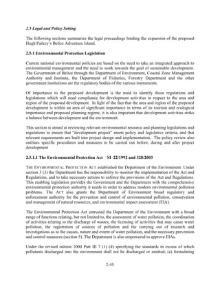 2-45 
2.5 Legal and Policy Setting 
The following sections summarize the legal proceedings binding the expansion of the proposed 
Hugh Parkey’s Belize Adventure Island. 
2.5.1 Environmental Protection Legislation 
Current national environmental policies are based on the need to take an integrated approach to 
environmental management and the need to work towards the goal of sustainable development. 
The Government of Belize through the Department of Environment, Coastal Zone Management 
Authority and Institute, the Department of Fisheries, Forestry Department and the other 
government institutions are the regulatory bodies of the various instruments. 
Of importance to the proposed development is the need to identify those regulations and 
legislations which will need compliance for development activities in respect to the area and 
region of the proposed development. In light of the fact that the area and region of the proposed 
development is within an area of significant importance in terms of its tourism and ecological 
importance and proposed planning regime, it is also important that development activities strike 
a balance between development and the environment. 
This section is aimed at reviewing relevant environmental resource and planning legislations and 
regulations to ensure that “development project” meets policy and legislative criteria, and that 
relevant requirements are built into project design and implementation. The policy review also 
outlines specific procedures and measures to be carried out before, during and after project 
development 
2.5.1.1 The Environmental Protection Act SI 22/1992 and 328/2003 
THE ENVIRONMENTAL PROTECTION ACT established the Department of the Environment. Under 
section 3 (3) the Department has the responsibility to monitor the implementation of the Act and 
Regulations, and to take necessary actions to enforce the provisions of the Act and Regulations. 
This enabling legislation provides the Government and the Department with the comprehensive 
environmental protection authority it needs in order to address modern environmental pollution 
problems. The ACT also grants the Department of Environment broad regulatory and 
enforcement authority for the prevention and control of environmental pollution, conservation 
and management of natural resources, and environmental impact assessment (EIA). 
The Environmental Protection Act entrusted the Department of the Environment with a broad 
range of functions relating, but not limited to, the assessment of water pollution, the coordination 
of activities relating to the discharge of wastes, the licensing of activities that may cause water 
pollution, the registration of sources of pollution and the carrying out of research and 
investigations as to the causes, nature and extent of water pollution, and the necessary prevention 
and control measures (section 5). The Department is also empowered to approve EIAs. 
Under the revised edition 2000 Part III 7 (1) (d) specifying the standards in excess of which 
pollutants discharged into the environment shall not be discharged or emitted; (e) formulating 
 