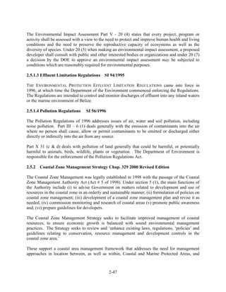 The Environmental Impact Assessment Part V - 20 (4) states that every project, program or 
activity shall be assessed with a view to the need to protect and improve human health and living 
conditions and the need to preserve the reproductive capacity of ecosystems as well as the 
diversity of species. Under 20 (5) when making an environmental impact assessment, a proposed 
developer shall consult with public and other interested bodies or organizations and under 20 (7) 
a decision by the DOE to approve an environmental impact assessment may be subjected to 
conditions which are reasonably required for environmental purposes. 
2.5.1.3 Effluent Limitation Regulations SI 94/1995 
THE ENVIRONMENTAL PROTECTION EFFLUENT LIMITATION REGULATIONS came into force in 
1996, at which time the Department of the Environment commenced enforcing the Regulations. 
The Regulations are intended to control and monitor discharges of effluent into any inland waters 
or the marine environment of Belize. 
2-47 
2.5.1.4 Pollution Regulations SI 56/1996 
The Pollution Regulations of 1996 addresses issues of air, water and soil pollution, including 
noise pollution. Part III – 6 (1) deals generally with the emission of contaminants into the air 
where no person shall cause, allow or permit contaminants to be emitted or discharged either 
directly or indirectly into the air from any source. 
Part X 31 (c & d) deals with pollution of land generally that could be harmful, or potentially 
harmful to animals, birds, wildlife, plants or vegetation. The Department of Environment is 
responsible for the enforcement of the Pollution Regulations Act. 
2.5.2 Coastal Zone Management Strategy Chap. 329 2000 Revised Edition 
The Coastal Zone Management was legally established in 1998 with the passage of the Coastal 
Zone Management Authority Act (Act # 5 of 1998). Under section 5 (1), the main functions of 
the Authority include (i) to advise Government on matters related to development and use of 
resources in the coastal zone in an orderly and sustainable manner; (ii) formulation of policies on 
coastal zone management; (iii) development of a coastal zone management plan and revise it as 
needed; (iv) commission monitoring and research of coastal areas (v) promote public awareness 
and; (vi) prepare guidelines for developers. 
The Coastal Zone Management Strategy seeks to facilitate improved management of coastal 
resources, to ensure economic growth is balanced with sound environmental management 
practices. The Strategy seeks to review and ‘enhance existing laws, regulations, ‘policies’ and 
guidelines relating to conservation, resource management and development controls in the 
coastal zone area.’ 
These support a coastal area management framework that addresses the need for management 
approaches in location between, as well as within, Coastal and Marine Protected Areas, and 
 