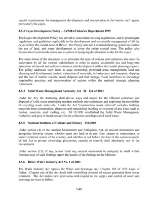 special requirements for management development and conservation in the barrier reef region, 
particularly the cayes. 
2.5.3 Cayes Development Policy – CZMIA/Fisheries Department 1995 
The Cayes Development Policy has served to consolidate existing legislations, and to promulgate 
regulations and guidelines applicable to the development and sustainable management of all the 
cayes within the coastal zone of Belize. The Policy calls for a detailed planning system to control 
the use of land, and water development to cover the entire coastal zone. The policy also 
demarcates/recommends zones and a system of assigning development codes for the cayes. 
The main thrust of the document is to articulate the type of actions and initiatives that must be 
undertaken by all the various stakeholders in order to ensure sustainable use and long-term 
protection of natural and cultural resources and development within the coastal planning regions. 
The policy addresses such areas as caye ownership, protected areas management, land use 
planning and development control, extraction of materials, infrastructure and transport, shipping 
and the use of marine vessels, waste disposal and fuel storage, fiscal incentives to encourage 
responsible practices and incorporation of actions within the national strategic planning 
framework. 
2.5.4 Solid Waste Management Authority Act SI 224 of 2003 
Under the Act, the Authority shall devise ways and means for the efficient collection and 
disposal of solid waste employing modern methods and techniques and exploring the possibility 
of recycling waste materials. Under the Act “construction waste material” includes building 
materials from construction, alteration and remodeling building or structure of any kind, such as 
lumber, concrete, steel roofing, etc. SI 13/1991 established the Solid Waste Management 
Authority and gave it broad powers for the collection and disposal of solid waste. 
2.5.5 National Institute of Culture and History 330/2000 
Under section (4) of the Ancient Monuments and Antiquities Act, all ancient monuments and 
antiquities however situate, whether upon any land or in any river, stream or watercourse, or 
under territorial waters of the country, and whether or not before the date of the commencement 
of this Act in private ownership, possession, custody or control, shall absolutely vest in the 
Government. 
Under section (12), if any person finds any ancient monument or antiquity he shall within 
fourteen days of such findings report the details of the findings to the Minister. 
2.5.6 Belize Water Industry Act No. 1 of 2001 
The Water Industry Act repeals the Water and Sewerage Act, Chapter 185 of 1971 Laws of 
Belize. Chapter one of the Act deals with controlling disposal of wastes generated from sewer 
treatment. The Act makes new provisions with respect to the supply and control of water and 
sewerage services in Belize. 
2-48 
 