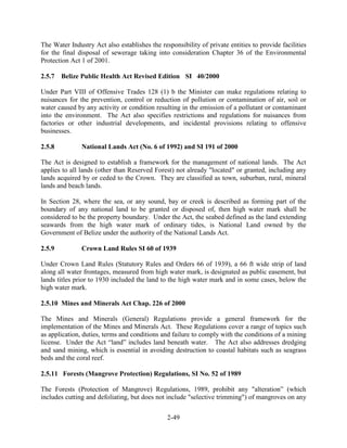 The Water Industry Act also establishes the responsibility of private entities to provide facilities 
for the final disposal of sewerage taking into consideration Chapter 36 of the Environmental 
Protection Act 1 of 2001. 
2.5.7 Belize Public Health Act Revised Edition SI 40/2000 
Under Part VIII of Offensive Trades 128 (1) b the Minister can make regulations relating to 
nuisances for the prevention, control or reduction of pollution or contamination of air, soil or 
water caused by any activity or condition resulting in the emission of a pollutant or contaminant 
into the environment. The Act also specifies restrictions and regulations for nuisances from 
factories or other industrial developments, and incidental provisions relating to offensive 
businesses. 
2.5.8 National Lands Act (No. 6 of 1992) and SI 191 of 2000 
The Act is designed to establish a framework for the management of national lands. The Act 
applies to all lands (other than Reserved Forest) not already "located" or granted, including any 
lands acquired by or ceded to the Crown. They are classified as town, suburban, rural, mineral 
lands and beach lands. 
In Section 28, where the sea, or any sound, bay or creek is described as forming part of the 
boundary of any national land to be granted or disposed of, then high water mark shall be 
considered to be the property boundary. Under the Act, the seabed defined as the land extending 
seawards from the high water mark of ordinary tides, is National Land owned by the 
Government of Belize under the authority of the National Lands Act. 
2.5.9 Crown Land Rules SI 60 of 1939 
Under Crown Land Rules (Statutory Rules and Orders 66 of 1939), a 66 ft wide strip of land 
along all water frontages, measured from high water mark, is designated as public easement, but 
lands titles prior to 1930 included the land to the high water mark and in some cases, below the 
high water mark. 
2.5.10 Mines and Minerals Act Chap. 226 of 2000 
The Mines and Minerals (General) Regulations provide a general framework for the 
implementation of the Mines and Minerals Act. These Regulations cover a range of topics such 
as application, duties, terms and conditions and failure to comply with the conditions of a mining 
license. Under the Act “land” includes land beneath water. The Act also addresses dredging 
and sand mining, which is essential in avoiding destruction to coastal habitats such as seagrass 
beds and the coral reef. 
2.5.11 Forests (Mangrove Protection) Regulations, SI No. 52 of 1989 
The Forests (Protection of Mangrove) Regulations, 1989, prohibit any "alteration” (which 
includes cutting and defoliating, but does not include "selective trimming") of mangroves on any 
2-49 
 