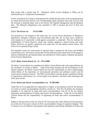 land except with a permit (reg. 4). Alterations which involve dredging or filling can be 
authorized only in "exceptional circumstances." 
Factors considered for issuing or denying permits include the proximity of the proposed project 
to coastal and reef areas known to be of outstandingly high ecological value (reg. 5(2) (i)), and 
the existing or proposed plans such as the barrier reef regional management and development 
plan. The Mangrove Regulations were amended in 1992 to increase the level of fines and 
sanctions. 
2-50 
2.5.12 The Forest Act SI 213/2000 
The protection of all mangroves fall under this Act via the Forest (Protection of Mangrove) 
Regulations. Mangrove clearance may be permitted under this Act. In most cases a permit to 
clear mangroves is issued after a multi-agency assessment is conducted. This Act includes the 
establishment of Forest Reserves which may include mangroves, littoral forests and water 
bodies. However, no specific regulations exist under this Act that address littoral forests. The 
Forest Act is currently being revised. 
The legislative basis for conservation of national lands is defined by the Forest and Wildlife 
Conservation Acts. The Forest Act provides for the protection and conservation of all mangrove 
forests on both private and national lands, any alterations to which require evaluation and permit 
by the Forestry Department. 
2.5.13 Belize Tourist Board Act SI 275 of 2000 
The Belize Tourist Board Act establishes the Belize Tourist Board with wide responsibilities for 
the promotion of tourism in Belize. Apart from being charged with the development of the 
tourism industry, the Belize Tourist Board also has the responsibility to foster understanding 
within Belize of the importance of environmental protection and pollution control and the 
conservation of natural resources. The 2003 revised edition contains specific regulations relating 
to requirements and licenses, etc., of tour guides, tour operators, and local water passengers and 
water sport vessels. 
2.5.14 Hotels and Tourist Accommodation Act SI 285/2000 
Under Part II (2) an application for registration in respect of any premises used for the business 
of a hotel or tourist accommodation should be carried out. Part III (14) defines the minimum 
standards to be observed by hotel and tourist accommodation. Part III of the Act defines 
registration and Regulations of Hotels and Tourist Accommodations. Under the Act the Belize 
Tourism Board has the responsibility of registering all hotel and tourist accommodation in 
Belize. 
Subject to the provisions of the Act, Part IV (22 91)) states that “there shall be levied and paid a 
tax at the rate of seven per centum of all the accommodation charges in regards to lodging.” Part 
V General, sets out Offences and penalties and regulations prescribing standards for hotels and 
 