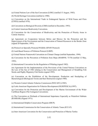 (a) United Nations Law of the Sea Convention (LOSC) (ratified 13 August, 1983). 
(b) World Heritage Convention (ratified in 1990). 
(c) Convention on the International Trade in Endangered Species of Wild Fauna and Flora 
(CITES) (ratified 1976). 
(d) Convention on Biological Diversity (CBD) (ratified in December, 1993). 
(e) Central American Biodiversity Convention. 
(f) Convention for the Conservation of Biodiveristy and the Protection of Priority Areas in 
Central America. 
(g) Agreement on Cooperation between Belize and Mexico for the Protection and the 
Improvement of the Environment and the Conservation of Natural Resources in the Border Zone 
(signed 20 September, 1991). 
(h) Protocol on Specially Protected Wildlife (SPAW Protocol) 
(I) Land-Based Sources of Pollution Protocol (LBSP). 
(j) United Nations Framework Convention on Climate Change (ratified September, 1994). 
(k) Convention for the Prevention of Pollution from Ships (MARPOL 73/78) (ratified 12 May, 
1995). 
(l) International Convention for the Regulation of Whaling (signed 1982). 
(m) Agreement for the Implementation of the Provisions of the United Nations Convention on 
the Law of the Sea of 1982 relating to the Conservation and Management of Straddling Fish 
Stocks and Highly Migratory Fish Stocks (signed 1995). 
(n) Convention on the Prohibition of the Development, Production and Stockpiling of 
Bacteriological (Biological) Toxins and their Destruction (signed 1980). 
(o) Western Central Atlantic Fisheries Commission (WECAFC) (1985). 
(p) Latin American Organization for Fisheries Development (OLDEPESCA) (1997). 
(q) Convention for the Protection and Development of the Marine Environment of the Wider 
Caribbean Region (The Cartagena Convention). 
(r) The Convention on Wetlands of International Importance Especially as Waterfowl Habitats 
(RAMSAR) (Signed 1971). 
(s) International Dolphin Conservation Program (IDCP). 
(t) International Commission for the Conservation of Atlantic Tunas (ICCAT) 
(u) Inter-American Convention for the Conservation and Protection of Marine Turtles 
2-52 
 