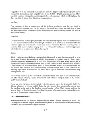 Suspended solids and total solids measurements taken for the proposed expansion project site by 
Tunich Nah Consultancy team ranged from 2-6 and 26,100 – 27,200 ppm respectively. There 
was little variation between the sampling points for both parameters which could implicate that 
there was little deviation from the normal concentrations. 
2-7 
Hardness 
This parameter is just a measurement of the different precipitate ions that are found in 
conglomeration with salt water. In this instance, the sample sites range was indicative of open 
sea water environment or oceanic quality in conjunction with the salinity values that will be 
described as follows. 
Nutrients 
The nutrient levels (nitrates/phosphates) for the different sampling sites were low and indicative 
of low- induced impacts and/or flow through circulation as is common in non-stratified water 
columns (open sea environment). There were also no variations between sampling sites. In 
addition, BOD levels were low ranging from 14 to 19 mg/l. Nevertheless, a monitoring program 
will be developed to gather more data in this regard. 
Salinity 
Salinity varies across the Belizean continental shelf in a north to south direction, as well as in an 
east to west direction. The variation in salinity along an east to west axis generally shows higher 
salinities as one proceeds eastwards or away from the mainland influences, which is a function of 
the decreased riverine freshwater inputs. Thus oceanic conditions with relatively high salinities 
(30-36 ppt) prevail in the more distal waters of the shelf lagoon, as well as the barrier lagoon and 
reef system. This situation is accentuated during the drier months. Thus oceanic conditions are 
normally experienced in the deep sea and across barrier lagoon, the barrier Platform and the deep 
sea beyond the reef. 
The salinities recorded by the Tunich Nah Consultancy Team were more or less uniform at 34.5 
ppt. This reflects a totally oceanic environment, with salinities being in excess of the oceanic 
quality mean of 35 ppt. 
There are some variations in the salinity with the seasons across the continental shelf. The 
diluting influences of riverine outfalls during the rainy season, does not generally proceed from 
the mainland as far east as the distal or eastern boundary of the Shelf Lagoon and thus the 
western shores of Spanish Lookout Caye. Brackish water influences from the mainland does not 
proceed as far east as the barrier reef crest. 
2.1.2.7 Zone of Influence 
As mentioned earlier, the proposed project is located about 8.6 miles southwest of Belize City. 
The proposed expansion coupled with the increase growth in the tourism sector will undoubtedly 
affect both the social and receiving environment. 
 