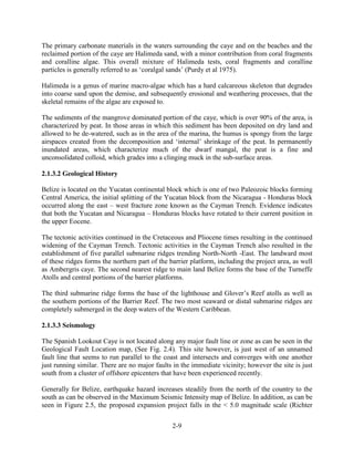 The primary carbonate materials in the waters surrounding the caye and on the beaches and the 
reclaimed portion of the caye are Halimeda sand, with a minor contribution from coral fragments 
and coralline algae. This overall mixture of Halimeda tests, coral fragments and coralline 
particles is generally referred to as ‘coralgal sands’ (Purdy et al 1975). 
Halimeda is a genus of marine macro-algae which has a hard calcareous skeleton that degrades 
into coarse sand upon the demise, and subsequently erosional and weathering processes, that the 
skeletal remains of the algae are exposed to. 
The sediments of the mangrove dominated portion of the caye, which is over 90% of the area, is 
characterized by peat. In those areas in which this sediment has been deposited on dry land and 
allowed to be de-watered, such as in the area of the marina, the humus is spongy from the large 
airspaces created from the decomposition and ‘internal’ shrinkage of the peat. In permanently 
inundated areas, which characterize much of the dwarf mangal, the peat is a fine and 
unconsolidated colloid, which grades into a clinging muck in the sub-surface areas. 
2-9 
2.1.3.2 Geological History 
Belize is located on the Yucatan continental block which is one of two Paleozoic blocks forming 
Central America, the initial splitting of the Yucatan block from the Nicaragua - Honduras block 
occurred along the east – west fracture zone known as the Cayman Trench. Evidence indicates 
that both the Yucatan and Nicaragua – Honduras blocks have rotated to their current position in 
the upper Eocene. 
The tectonic activities continued in the Cretaceous and Pliocene times resulting in the continued 
widening of the Cayman Trench. Tectonic activities in the Cayman Trench also resulted in the 
establishment of five parallel submarine ridges trending North-North -East. The landward most 
of these ridges forms the northern part of the barrier platform, including the project area, as well 
as Ambergris caye. The second nearest ridge to main land Belize forms the base of the Turneffe 
Atolls and central portions of the barrier platforms. 
The third submarine ridge forms the base of the lighthouse and Glover’s Reef atolls as well as 
the southern portions of the Barrier Reef. The two most seaward or distal submarine ridges are 
completely submerged in the deep waters of the Western Caribbean. 
2.1.3.3 Seismology 
The Spanish Lookout Caye is not located along any major fault line or zone as can be seen in the 
Geological Fault Location map, (See Fig. 2.4). This site however, is just west of an unnamed 
fault line that seems to run parallel to the coast and intersects and converges with one another 
just running similar. There are no major faults in the immediate vicinity; however the site is just 
south from a cluster of offshore epicenters that have been experienced recently. 
Generally for Belize, earthquake hazard increases steadily from the north of the country to the 
south as can be observed in the Maximum Seismic Intensity map of Belize. In addition, as can be 
seen in Figure 2.5, the proposed expansion project falls in the < 5.0 magnitude scale (Richter 
 