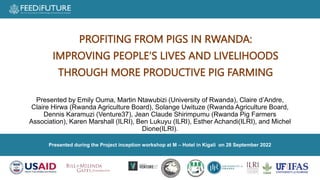 Presented during the Project inception workshop at M – Hotel in Kigali on 28 September 2022
Presented by Emily Ouma, Martin Ntawubizi (University of Rwanda), Claire d’Andre,
Claire Hirwa (Rwanda Agriculture Board), Solange Uwituze (Rwanda Agriculture Board,
Dennis Karamuzi (Venture37), Jean Claude Shirimpumu (Rwanda Pig Farmers
Association), Karen Marshall (ILRI), Ben Lukuyu (ILRI), Esther Achandi(ILRI), and Michel
Dione(ILRI).
PROFITING FROM PIGS IN RWANDA:
IMPROVING PEOPLE’S LIVES AND LIVELIHOODS
THROUGH MORE PRODUCTIVE PIG FARMING
 
