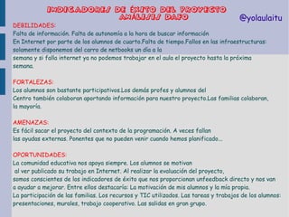 INDICA DORES DE ÉXITO DEL PROYECTO
ANÁLISIS DAFO

@yolaulaitu

DEBILIDADES:
Falta de información. Falta de autonomía a la hora de buscar información
En Internet por parte de los alumnos de cuarto.Falta de tiempo.Fallos en las infraestructuras:
solamente disponemos del carro de netbooks un día a la
semana y si falla internet ya no podemos trabajar en el aula el proyecto hasta la próxima
semana.

FORTALEZAS:
Los alumnos son bastante participativos.Los demás profes y alumnos del
Centro también colaboran aportando información para nuestro proyecto.Las familias colaboran,
la mayoría.
AMENAZAS:
Es fácil sacar el proyecto del contexto de la programación. A veces fallan
las ayudas externas. Ponentes que no pueden venir cuando hemos planificado...
OPORTUNIDADES:
La comunidad educativa nos apoya siempre. Los alumnos se motivan
al ver publicado su trabajo en Internet. Al realizar la evaluación del proyecto,
somos conscientes de los indicadores de éxito que nos proporcionan unfeedback directo y nos van
a ayudar a mejorar. Entre ellos destacaría: La motivación de mis alumnos y la mía propia.
La participación de las familias. Los recursos y TIC utilizados. Las tareas y trabajos de los alumnos:
presentaciones, murales, trabajo cooperativo. Las salidas en gran grupo.

 