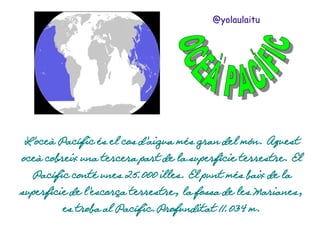 @yolaulaitu

L'oceà Pacífic és el cos d'aigua més gran del món. Aquest
oceà cobreix una tercera part de la superfície terrestre. El
Pacífic conté unes 25.000 illes. El punt més baix de la
superfície de l'escorça terrestre, la fossa de les Marianes,
es troba al Pacífic.Profunditat 11.034 m.

 
