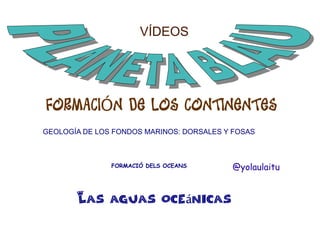 VÍDEOS

FORMACIÓN DE LOS CONTINENTES
GEOLOGÍA DE LOS FONDOS MARINOS: DORSALES Y FOSAS

FORMACIÓ DELS OCEANS

Las aguas oceánicas

@yolaulaitu

 