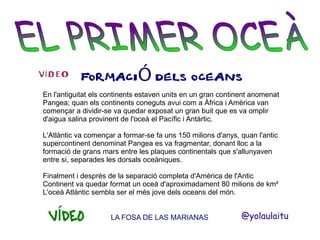 VÍDEO

FORMACIÓ DELS OCEANS

En l'antiguitat els continents estaven units en un gran continent anomenat
Pangea; quan els continents coneguts avui com a Àfrica i Amèrica van
començar a dividir-se va quedar exposat un gran buit que es va omplir
d'aigua salina provinent de l'oceà el Pacífic i Antàrtic.
L'Atlàntic va començar a formar-se fa uns 150 milions d'anys, quan l'antic
supercontinent denominat Pangea es va fragmentar, donant lloc a la
formació de grans mars entre les plaques continentals que s'allunyaven
entre si, separades les dorsals oceàniques.
Finalment i després de la separació completa d'Amèrica de l'Antic
Continent va quedar format un oceà d'aproximadament 80 milions de km²
L'oceà Atlàntic sembla ser el més jove dels oceans del món.

VÍDEO

LA FOSA DE LAS MARIANAS

@yolaulaitu

 