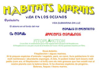 @yolaulaitu

VIDA EN LOS OCÉANOS
VIDA SUBMARINA SIN LUZ

El abismo en el fondo del mar

EL CORAL

CORALES EN CRECIMIENTO

ARRECIFES CORALINOS
FITOPLÀNCTON

L'oceà Àrtic té relativament poca vida vegetal amb l'excepció del fitoplàncton.
El Fitoplàncton és una part crucial de la biosfera de l'oceà i n'hi ha quantitats massives en l'Àrtic.

Oceà Antàrtic.
Fitoplàncton i algues marines.
Hi té poques espècies d'animals i vegetals, però, en canvi, llurs poblacions hi són
molt nombroses i abundants esponges. A més, hi podem trobar tant éssers molt
petits (com ara, el fitoplàncton i el krill) com els més grossos que han existit mai al
nostre planeta com la balena blava. hi ha diverses espècies de pingüins .
Balenes, foques i lleons marins.

 