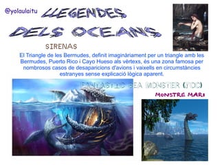 @yolaulaitu

SIRENAS
El Triangle de les Bermudes, definit imaginàriament per un triangle amb les
Bermudes, Puerto Rico i Cayo Hueso als vèrtexs, és una zona famosa per
nombrosos casos de desaparicions d'avions i vaixells en circumstàncies
estranyes sense explicació lògica aparent.

FANTASTIC SEA MONSTER (JOC)

MONSTRE MARI

 