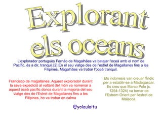 L'explorador portuguès Fernão de Magalhães va batejar l'oceà amb el nom de
Pacífic, és a dir, tranquil.[2] En el seu viatge des de l'estret de Magallanes fins a les
Filipines, Magalhães va trobar l'oceà tranquil.
Francisco de magallanes. Aquest explorador durant
la seva expedició al voltant del món va nomenar a
aquest oceà pacífic doncs durant la majoria del seu
viatge des de l'Estret de Magallanes fins a les
Filipines, ho va trobar en calma

@yolaulaitu

Els indonesis van creuar l'Índic
per a establir-se a Madagascar.
Es creu que Marco Polo (c.
1254-1324) va tornar de
l'Extrem Orient per l'estret de
Malacca.

 