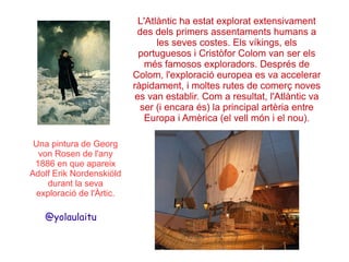 L'Atlàntic ha estat explorat extensivament
des dels primers assentaments humans a
les seves costes. Els víkings, els
portuguesos i Cristòfor Colom van ser els
més famosos exploradors. Després de
Colom, l'exploració europea es va accelerar
ràpidament, i moltes rutes de comerç noves
es van establir. Com a resultat, l'Atlàntic va
ser (i encara és) la principal artèria entre
Europa i Amèrica (el vell món i el nou).
Una pintura de Georg
von Rosen de l'any
1886 en que apareix
Adolf Erik Nordenskiöld
durant la seva
exploració de l'Àrtic.

@yolaulaitu

 