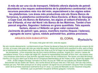 A més de ser una via de transport, l'Atlàntic ofereix dipòsits de petroli
abundants a les roques sedimentàries de la plataforma continental i els
recursos pescaters més rics del món, especialment a les aigües sobre
les plataformes. Les àrees més productives són els Grans Bancs de
Terranova, la plataforma continental a Nova Escòcia, el Banc de Georges
a Cape Cod, els Bancs de Bahames, les aigües al voltant d'Islàndia, el
mar d'Irlanda, el mar del Nord i els Bancs de les Malvines. També s'han
pescat anguiles, llagostes i balenes en grans quantitats. Tots aquests
factors, donen a l'Atlàntic un gran valor comercial.
Jaciments de petroli i gas, pesca, mamífers marins (foques i balenes),
agregats de sorra i grava, nòduls polimetàl·lics, pedres precioses.
ARQUEOLOGÍA SUBACUÁTICA

EL CORAL

@yolaulaitu

El museu més gran del món, sota les aigües
No són només abocaments i contaminació el que l'home ha deixat al llarg de la història sota els oceans de tot
el món: el museu més gran del món jau sota les aigües. Ningú pot indicar amb exactitud la xifra, però al llarg
de la història de la humanitat milers de navilis han anat a pic en el fragor de les batalles o sota la violència de
les tempestats, i s'han emportat cap als fons marins àmfores romanes, lingots d'or, canons i caixes de
porcellana xinesa. Fins a mitjan del segle XX, davant la impossibilitat d'accedir al fons marí, els oceans eren
una immensa caixa forta en què dormien aquests tresors de les civilitzacions. Per donar una idea del trànsit
marítim n'hi ha prou dient que la flota de la Companyia Neerlandesa de les Índies va fer, durant els segles XVI
i XVII , 8.000 viatges d'anada i tornada a la Xina. Al juny de 1999 van ser trobats per Robert Ballard,
descobridor de les restes del Titanic, dos navilis fenicis de fa poc més de 2.700 anys. Són els més antics
trobats per ara. Part dels avanços en el camp submarí cal agrair-los al comandant Jacques-Yves Cousteau,
autor de la primera exploració submarina fa ja 51 anys. La costa de Marsella va ser l'escenari d'aquella
immersió, que va permetre recuperar àmfores gregues i romanes.

 