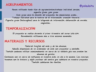 AGRUPAMIENTOS

@yolaulaitu

Hemos utilizado todo tipo de agrupamientos:trabajo individual, parejas,
pequeño grupo, gran grupo
Gran grupo para la elección del proyecto, las exposiciones orales...
Trabajo individual para la lectura de la información, creación literaria...
Pequeño grupo (heterogéneo) para la búsqueda de información, elaboración de murales,
maquetas...

TEMPORALIZACIÓN
El proyecto se realiza durante el primer trimestre del curso 2013-2014.
Normalmente utilizamos dos o tres sesiones semanales.

MATERIALES Y RECURSOS
Material fungible del aula y de los alumnos.
Además disponemos de un ordenador de aula con proyector y pantalla.
También podemos utilizar ocasionalmente un carro de 25 tablets que nos prestan los
alumnos de quinto.
Contamos con un carro de netbooks en nuestra aula, un día a la semana. Los recursos
humanos son la tutora y algún profesor del centro que colabora en nuestro proyecto.
También colaboran las familias.

 