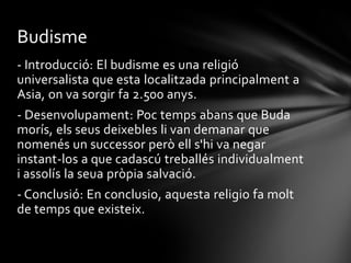 Budisme
- Introducció: El budisme es una religió
universalista que esta localitzada principalment a
Asia, on va sorgir fa 2.500 anys.
- Desenvolupament: Poc temps abans que Buda
morís, els seus deixebles li van demanar que
nomenés un successor però ell s'hi va negar
instant-los a que cadascú treballés individualment
i assolís la seua pròpia salvació.
- Conclusió: En conclusio, aquesta religio fa molt
de temps que existeix.
 