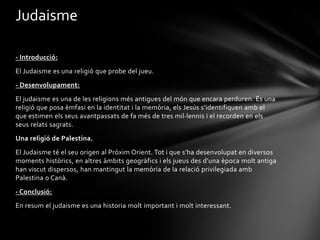 Judaisme

- Introducció:
El Judaisme es una religió que probe del jueu.
- Desenvolupament:
El judaisme es una de les religions més antigues del món que encara perduren. És una
religió que posa èmfasi en la identitat i la memòria, els Jesús s’identifiquen amb el
que estimen els seus avantpassats de fa més de tres mil·lennis i el recorden en els
seus relats sagrats.
Una religió de Palestina.
El Judaisme té el seu origen al Pròxim Orient. Tot i que s’ha desenvolupat en diversos
moments històrics, en altres àmbits geogràfics i els jueus des d’una època molt antiga
han viscut dispersos, han mantingut la memòria de la relació privilegiada amb
Palestina o Canà.
- Conclusió:
En resum el judaisme es una historia molt important i molt interessant.
 