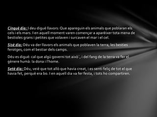 Cinquè dia: I deu digué llavors: Que apareguin els animals que poblaran els
cels i els mars. I en aquell moment varen començar a aparèixer tota mena de
bestioles grans i petites que volaven i surcaven el mar i el cel.
Sisè dia: Déu va der llavors els animals que poblaven la terra, les besties
ferotges, com el bestiar dels camps.
Déu es digué: cal que algú governi tot això`, i del fang de la terra va fer el
gènere humà: la dona i l’home.
Setè dia: Déu, veié que tot allò que havia creat, i es senti feliç de tot el que
havia fet, perquè era bo. I en aquell dia va fer festa, i tots ho compartiren.
 