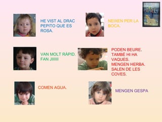 HE VIST AL DRAC
PEPITO QUE ES
ROSA.
VAN MOLT RÀPID.
FAN JIIIIII
COMEN AGUA.
NEIXEN PER LA
BOCA.
MENGEN GESPA
PODEN BEURE.
TAMBÉ HI HA
VAQUES.
MENGEN HERBA.
SALEN DE LES
COVES.
 