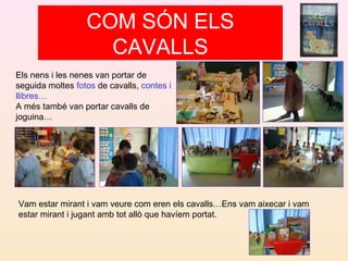 Els nens i les nenes van portar de
seguida moltes fotos de cavalls, contes i
llibres…
A més també van portar cavalls de
joguina…
Vam estar mirant i vam veure com eren els cavalls…Ens vam aixecar i vam
estar mirant i jugant amb tot allò que havíem portat.
COM SÓN ELS
CAVALLS
 