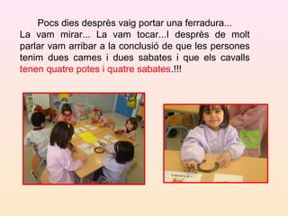 Pocs dies desprès vaig portar una ferradura...
La vam mirar... La vam tocar...I desprès de molt
parlar vam arribar a la conclusió de que les persones
tenim dues cames i dues sabates i que els cavalls
tenen quatre potes i quatre sabates.!!!
 