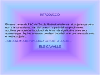 INTRODUCCIÓ
Els nens i nenes de P3-C de l’Escola Martinet treballem en el projecte que dóna
nom a la nostra classe. Han triat un nom i a partir del seu propi interès
aprofitem per aprendre i aprofundir de forma més significativa en els seus
aprenentatges. Aquí us ensenyem com hem treballat i tot el que hem après amb
el nostre projecte...
...US DONEM LA BENVINGUDA A LA NOSTRA CLASSE ...
ELS CAVALLS
 