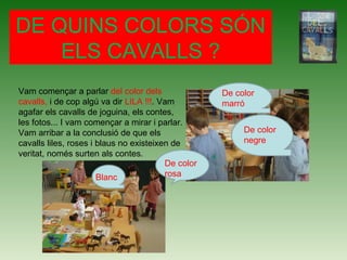DE QUINS COLORS SÓN
ELS CAVALLS ?
Vam començar a parlar del color dels
cavalls, i de cop algú va dir LILA !!!. Vam
agafar els cavalls de joguina, els contes,
les fotos... I vam començar a mirar i parlar.
Vam arribar a la conclusió de que els
cavalls liles, roses i blaus no existeixen de
veritat, només surten als contes.
De color
marró
De color
negre
De color
rosaBlanc
 