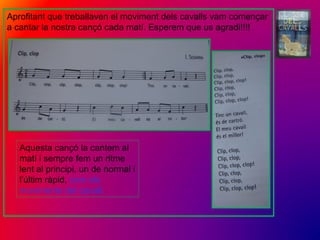 Aprofitant que treballaven el moviment dels cavalls vam començar
a cantar la nostra cançó cada matí. Esperem que us agradi!!!!
Aquesta cançó la cantem al
matí i sempre fem un ritme
lent al principi, un de normal i
l’últim ràpid, com els
moviments del cavall.
 