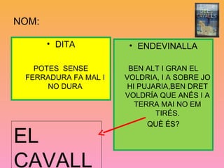 NOM:
• DITA
POTES SENSE
FERRADURA FA MAL I
NO DURA
• ENDEVINALLA
BEN ALT I GRAN EL
VOLDRIA, I A SOBRE JO
HI PUJARIA,BEN DRET
VOLDRÍA QUE ANÉS I A
TERRA MAI NO EM
TIRÉS.
QUÈ ÉS?
EL
CAVALL
 
