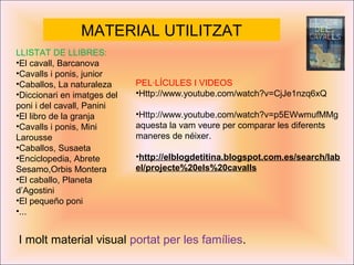 MATERIAL UTILITZAT
LLISTAT DE LLIBRES:
•El cavall, Barcanova
•Cavalls i ponis, junior
•Caballos, La naturaleza
•Diccionari en imatges del
poni i del cavall, Panini
•El libro de la granja
•Cavalls i ponis, Mini
Larousse
•Caballos, Susaeta
•Enciclopedia, Abrete
Sesamo,Orbis Montera
•El caballo, Planeta
d’Agostini
•El pequeño poni
•...
PEL·LÍCULES I VIDEOS
•Http://www.youtube.com/watch?v=CjJe1nzq6xQ
•Http://www.youtube.com/watch?v=p5EWwmufMMg
aquesta la vam veure per comparar les diferents
maneres de néixer.
•http://elblogdetitina.blogspot.com.es/search/lab
el/projecte%20els%20cavalls
I molt material visual portat per les famílies.
 