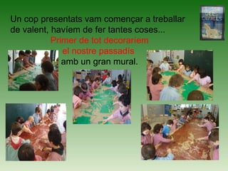Un cop presentats vam començar a treballar
de valent, havíem de fer tantes coses...
Primer de tot decoraríem
el nostre passadís
amb un gran mural.
 