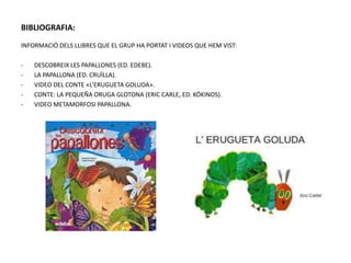BIBLIOGRAFIA:
INFORMACIÓ DELS LLIBRES QUE EL GRUP HA PORTAT I VIDEOS QUE HEM VIST:
- DESCOBREIX LES PAPALLONES (ED. EDEBE).
- LA PAPALLONA (ED. CRUÏLLA).
- VIDEO DEL CONTE «L’ERUGUETA GOLUDA».
- CONTE: LA PEQUEÑA ORUGA GLOTONA (ERIC CARLE, ED. KÓKINOS).
- VIDEO METAMORFOSI PAPALLONA.
 