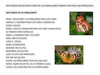 PER PODER INVESTIGAR COSES DE LES PAPALLONES PRIMER ENS FEM UNA PREGUNTA:
QUÈ SABEM DE LES PAPALLONES?
ORIOL: VOLEN MOLT. LES PAPALLONES VAN A LES FLORS.
DANIELA: LI AGRADEN MOLT LES FLORS. ES BARALLEN.
DAVID: JUGUEN.
DANIEL: VOLEN I S’AMAGUEN SOTA LES FLORS. QUAN VOLEN
ES TROBEN FLORS VERMELLES.
PABLO: LI AGRADEN MOLT LES FLORS.
SARA: SÓN DE COLORS.
LUCÍA E.: VOLEN.
ALMA: ES BARREGEN.
ARIADNA: NO DIU RES.
MOHAMED: NO DIU RES.
JUAN: HE VIST UNA PAPALLONA.
XIN YAN: NO DIU RES.
LAURA: LES PAPALLONES VIUEN EN UNA FLOR.
NEREA: QUAN VOLEN PEL CEL ES TROBEN A ALGÚ.
YLENIA: LES FLORS SÓN PER A LES PAPALLONES.
 