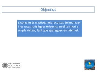 Objectius
L'objectiu és traslladar els recursos del municipi
i les rutes turístiques existents en el territori a
un pla virtual, fent que apareguen en Internet.

 