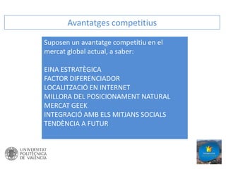 Avantatges competitius
Suposen un avantatge competitiu en el
mercat global actual, a saber:
EINA ESTRATÈGICA
FACTOR DIFERENCIADOR
LOCALITZACIÓ EN INTERNET
MILLORA DEL POSICIONAMENT NATURAL
MERCAT GEEK
INTEGRACIÓ AMB ELS MITJANS SOCIALS
TENDÈNCIA A FUTUR

 