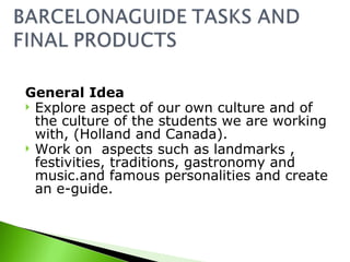 General Idea Explore aspect of our own culture and of the culture of the students we are working with, (Holland and Canada). Work on aspects such as landmarks , festivities, traditions, gastronomy and music.and famous personalities and create an e-guide.