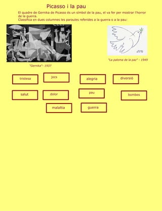 Picasso i la pau
El quadre de Gernika de Picasso és un símbol de la pau, el va fer per mostrar l'horror
de la guerra.
Classifica en dues columnes les paraules referides a la guerra o a la pau:




                                                            "La paloma de la paz" - 1949

         "Gernika"- 1937



                       jocs                                         diversió
 tristesa                                    alegria



                                               pau
 salut                 dolor                                              bombes



                           malaltia           guerra
 