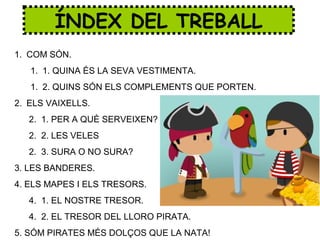 ÍNDEX DEL TREBALL
1. COM SÓN.
1. 1. QUINA ÉS LA SEVA VESTIMENTA.
1. 2. QUINS SÓN ELS COMPLEMENTS QUE PORTEN.
2. ELS VAIXELLS.
2. 1. PER A QUÈ SERVEIXEN?
2. 2. LES VELES
2. 3. SURA O NO SURA?
3. LES BANDERES.
4. ELS MAPES I ELS TRESORS.
4. 1. EL NOSTRE TRESOR.
4. 2. EL TRESOR DEL LLORO PIRATA.
5. SÓM PIRATES MÉS DOLÇOS QUE LA NATA!
 