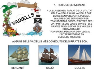 VAIXELLS
1. PER QUÈ SERVEIXEN?
A LA CLASSE HEM PARLAT DE LA UTILITAT
DELS VAIXELLS. HI HA VAIXELLS QUE
SERVEIXEN PER ANAR A PESCAR,
D’ALTRES QUE SERVEIXEN PER
TRANSPORTAR COSES, D’ALTRES PER
VIATJAR I VEURE LLOCS BONICS I ELS
PIRATES FEIEN SERVIR ELS VAIXELLS
COM A MITJÀ DE
TRANSPORT, PER ANAR D’UN LLOC A
L’ALTRE NAVEGANT EN
BUSCA DE TRESORS.
BERGANTÍ GALIÓ GOLETA
ALGUNS DELS VAIXELLS MÉS CONEGUTS DELS PIRATES SÓN:
 