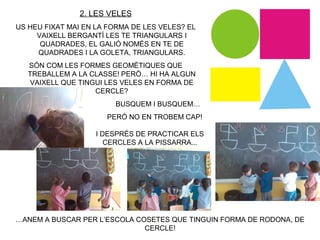 …ANEM A BUSCAR PER L’ESCOLA COSETES QUE TINGUIN FORMA DE RODONA, DE
CERCLE!
2. LES VELES
US HEU FIXAT MAI EN LA FORMA DE LES VELES? EL
VAIXELL BERGANTÍ LES TE TRIANGULARS I
QUADRADES, EL GALIÓ NOMÉS EN TE DE
QUADRADES I LA GOLETA, TRIANGULARS.
SÓN COM LES FORMES GEOMÈTIQUES QUE
TREBALLEM A LA CLASSE! PERÒ… HI HA ALGUN
VAIXELL QUE TINGUI LES VELES EN FORMA DE
CERCLE?
BUSQUEM I BUSQUEM…
PERÒ NO EN TROBEM CAP!
I DESPRÉS DE PRACTICAR ELS
CERCLES A LA PISSARRA...
 