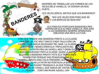 COM
SON?
BANDERES
DESPRÉS DE TREBALLAR LES FORMES DE LES
VELES DELS VAIXELLS, VA SORGIR UN NOU
DUBTE…
LES VELES SÓN EL MATEIX QUE LES BANDERES?
“NO! LES VELES SON PARA QUE SE
BUFEN Y LOS BARCOS SE MUEVAN!”
ELS PIRATES PORTAVEN BANDERES PER
ESPANTAR ELS ALTRES VAIXELLS. PER AIXÒ
A LES BANDERES SEMPRE APAREIXIEN
DIBUIXOS UNA MICA LLETJOS.
COM QUE TENÍEM UNA BANDERA PIRATA A LA CLASSE
VAM FER UN JOC MOLT MACO! CADA TAULA ERA UN
VAIXELL QUE ANAVA NAVEGANT PEL MAR, LA CLASSE,
I ELS NENS I NENES EREM ELS TRIPULANTS DEL
VAIXELL. LA PATRI ERA UN VAIXELL MOLT GRAN QUE
ANAVA NAVEGANT PER LA CLASSE. QUAN LA PATRI
ALÇAVA LA BANDERA PIRATA TOTS ELS TRIPULANTS
TENÍEM POR PERQUÈ ENS PENSÀVEM QUE EL
VAIXELL PIRATA ENS VOLIA PRENDRE LES NOSTRES
COSETES. QUAN LA PATRI NO PORTAVA LA BANDERA
SEGUÍEM NAVEGANT TRANQUILS JA QUE PODIA SER
QUE FOS UN VAIXELL QUE ANAVA DE VIATGE O A
PESCAR… COM VAM RIURE AQUELL DIA!
 