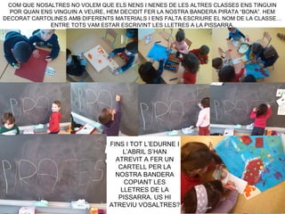 COM QUE NOSALTRES NO VOLEM QUE ELS NENS I NENES DE LES ALTRES CLASSES ENS TINGUIN
POR QUAN ENS VINGUIN A VEURE, HEM DECIDIT FER LA NOSTRA BANDERA PIRATA “BONA”. HEM
DECORAT CARTOLINES AMB DIFERENTS MATERIALS I ENS FALTA ESCRIURE EL NOM DE LA CLASSE…
ENTRE TOTS VAM ESTAR ESCRIVINT LES LLETRES A LA PISSARRA.
FINS I TOT L’EDURNE I
L’ABRIL S’HAN
ATREVIT A FER UN
CARTELL PER LA
NOSTRA BANDERA
COPIANT LES
LLETRES DE LA
PISSARRA. US HI
ATREVIU VOSALTRES?
 