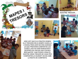 MAPES I
TRESORS
HEM VIST QUE ELS PIRATES ROBEN
ELS TRESORS DELS DEMÉS VAIXELLS,
A NOSALTRES AIXÒ NO ENS AGRADA
JA QUE PREFERIM COMPARTIR LES
COSES I AIXÍ HO HEM DEMOSTRAT!
DESPRÉS DE PINTAR UNS COFRES
BEN MACOS, VAM POSAR A DINS EL
NOSTRE GRAN TRESOR DE CASA PER
COMPARTIR-LO DURANT UN DIA AMB
LA RESTA DE COMPANYS.
BUSQUEM EL
NOSTRE TRESOR...
 